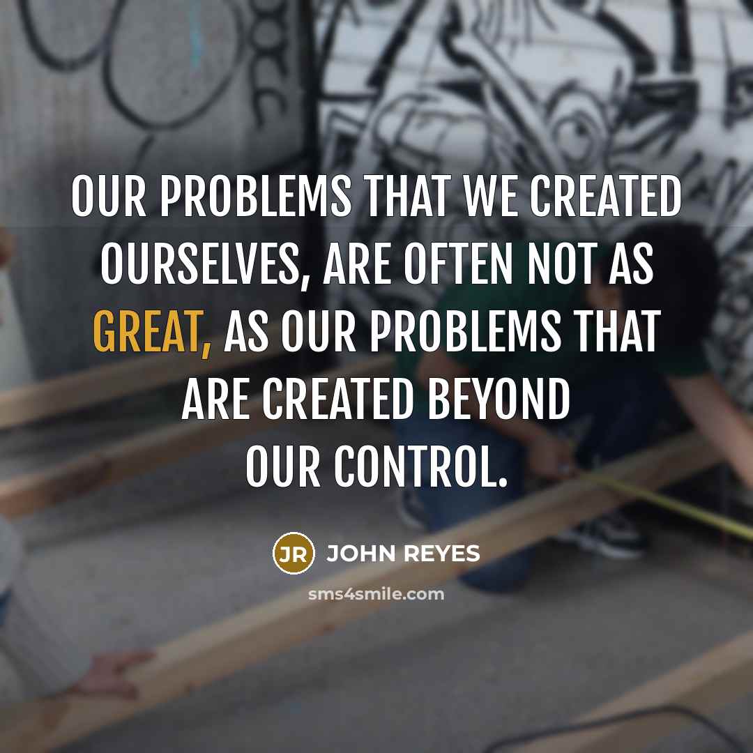 “Our problems that we created ourselves, are often not as great, as our problems that are created beyond our control.” quote by John Reyes