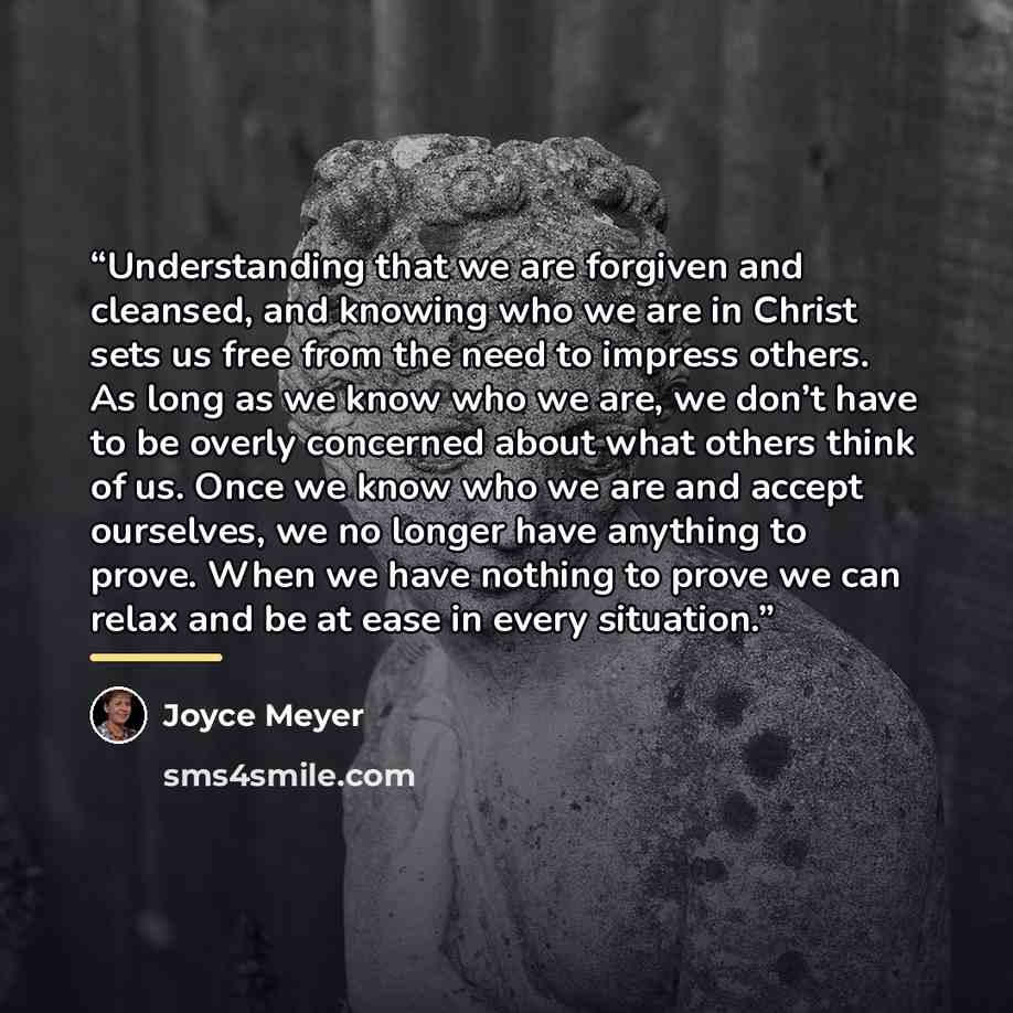 “Understanding that we are forgiven and cleansed, and knowing who we are in Christ sets us free from the need to impress others. As long as we know who we are, we don’t have to be overly concerned about what others think of us. Once we know who we are and accept ourselves, we no longer have…” quote by Joyce Meyer