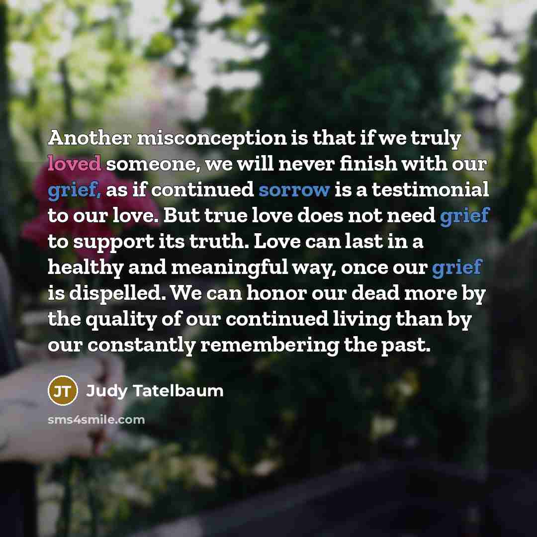 “Another misconception is that if we truly loved someone, we will never finish with our grief, as if continued sorrow is a testimonial to our love. But true love does not need grief to support its truth. Love can last in a healthy and meaningful way, once our grief is dispelled. We can honor our…” quote by Judy Tatelbaum