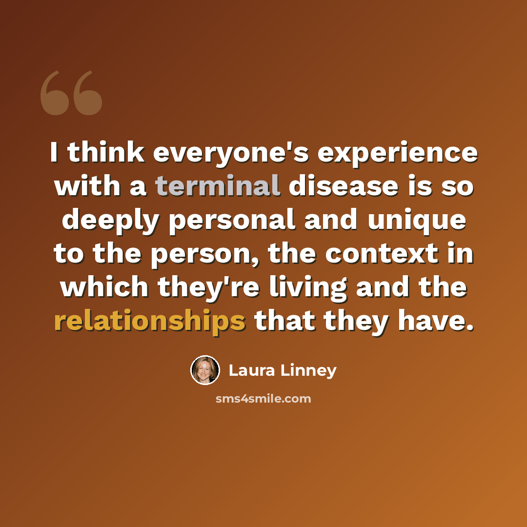 “I think everyone's experience with a terminal disease is so deeply personal and unique to the person, the context in which they're living and the relationships that they have.” quote by Laura Linney