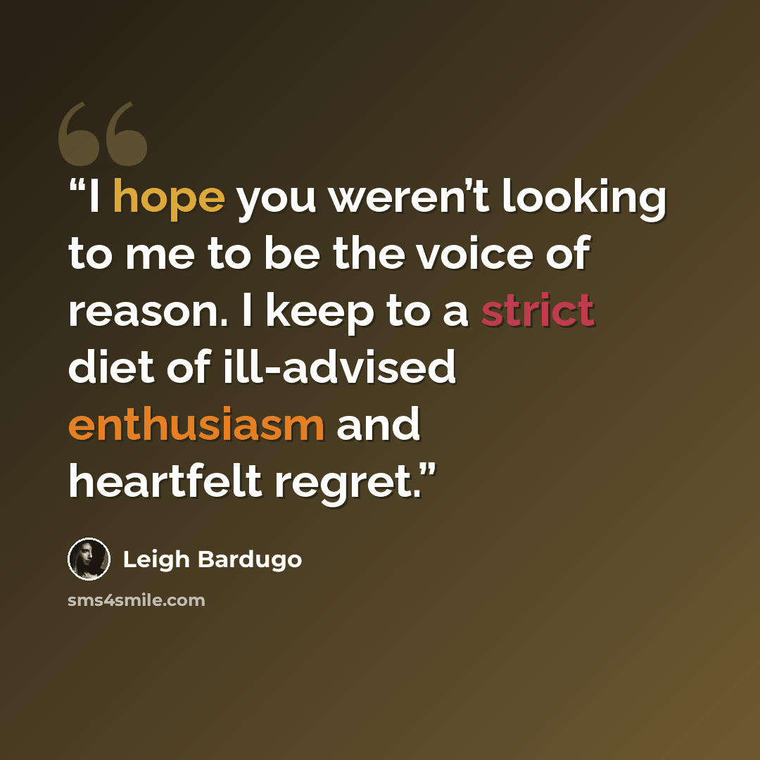 “I hope you weren’t looking to me to be the voice of reason. I keep to a strict diet of ill-advised enthusiasm and heartfelt regret.” quote by Leigh Bardugo