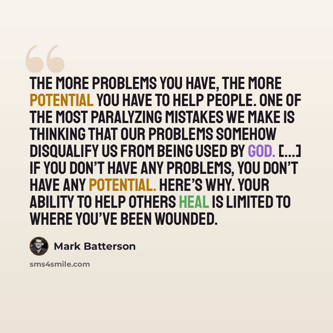 “The more problems you have, the more potential you have to help people. One of the most paralyzing mistakes we make is thinking that our problems somehow disqualify us from being used by God. [...] If you don’t have any problems, you don’t have any potential. Here’s why. Your ability to help…” quote by Mark Batterson