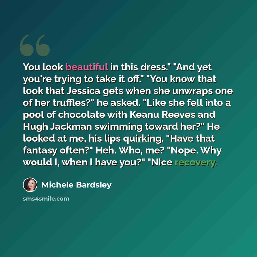 “You look beautiful in this dress." "And yet you're trying to take it off." "You know that look that Jessica gets when she unwraps one of her truffles?" he asked. "Like she fell into a pool of chocolate with Keanu Reeves and Hugh Jackman swimming toward her?" He looked at me, his lips quirking…” quote by Michele Bardsley
