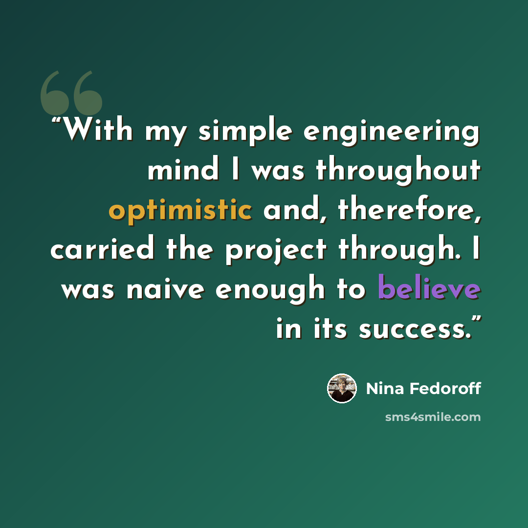 “With my simple engineering mind I was throughout optimistic and, therefore, carried the project through. I was naive enough to believe in its success.” quote by Nina Fedoroff