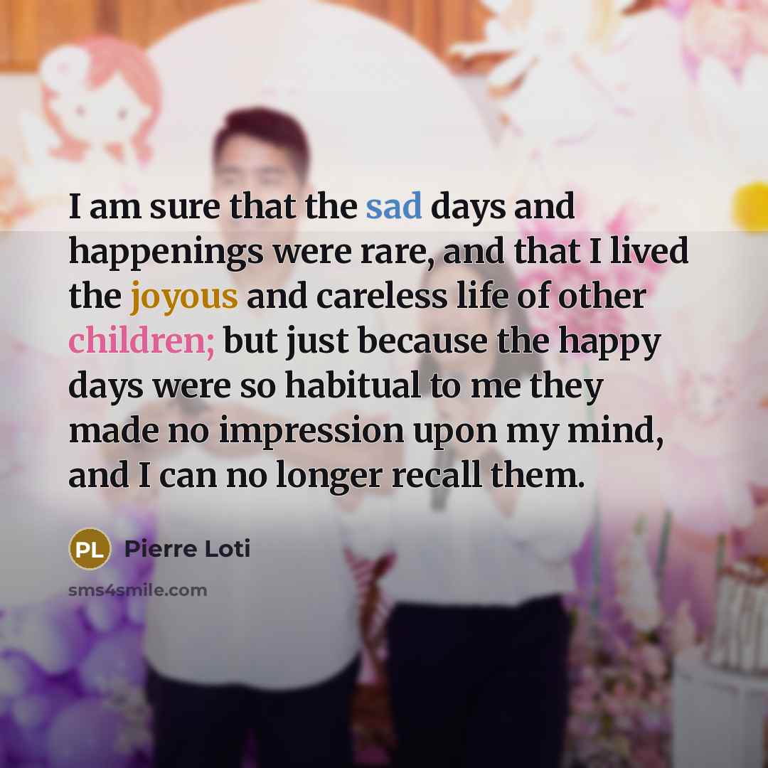“I am sure that the sad days and happenings were rare, and that I lived the joyous and careless life of other children; but just because the happy days were so habitual to me they made no impression upon my mind, and I can no longer recall them.” quote by Pierre Loti