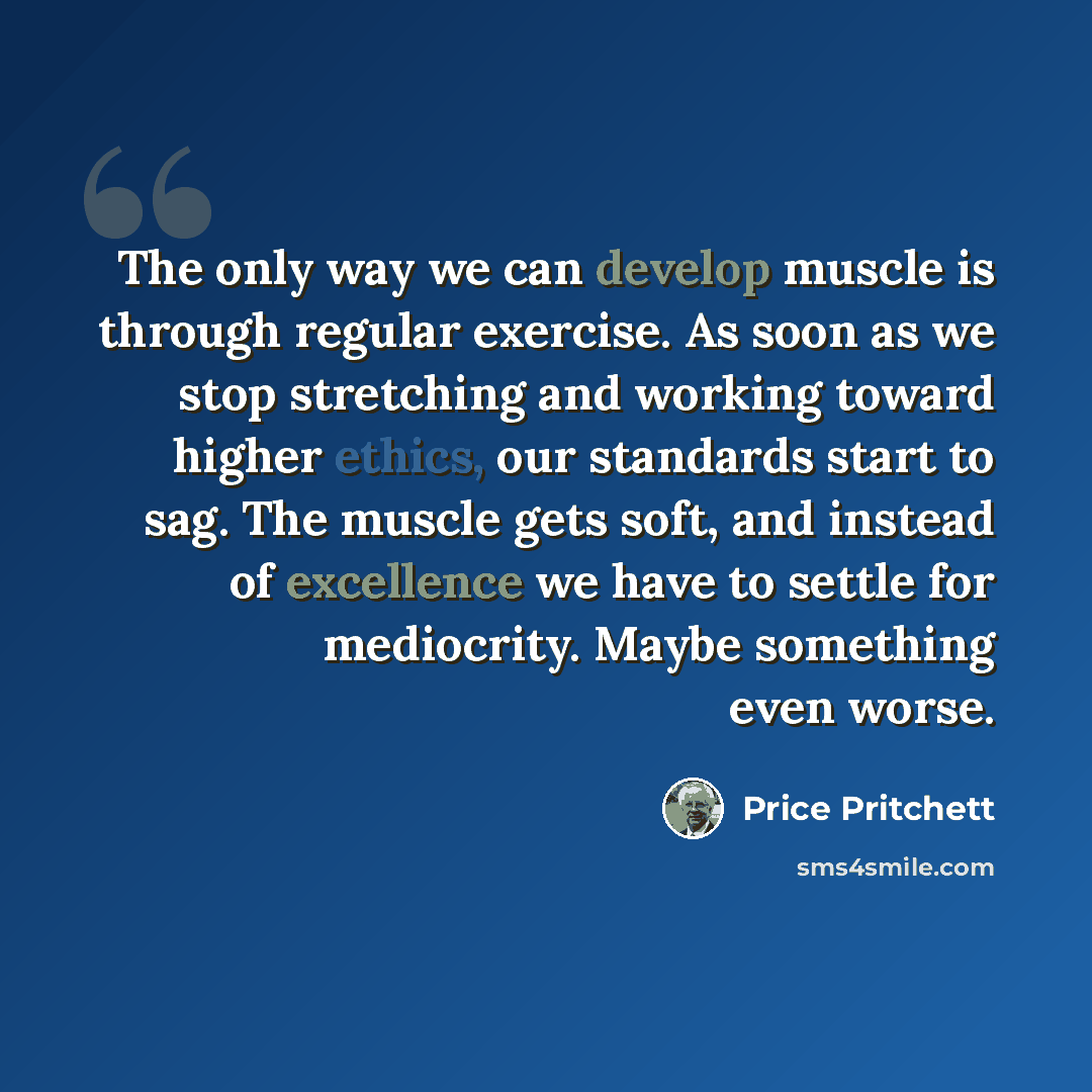 “The only way we can develop muscle is through regular exercise. As soon as we stop stretching and working toward higher ethics, our standards start to sag. The muscle gets soft, and instead of excellence we have to settle for mediocrity. Maybe something even worse.” quote by Price Pritchett