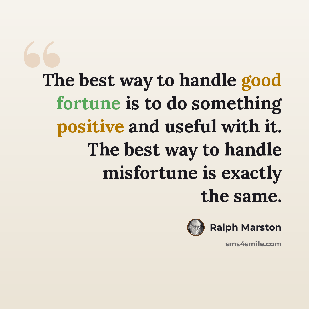 “The best way to handle good fortune is to do something positive and useful with it. The best way to handle misfortune is exactly the same.” quote by Ralph Marston