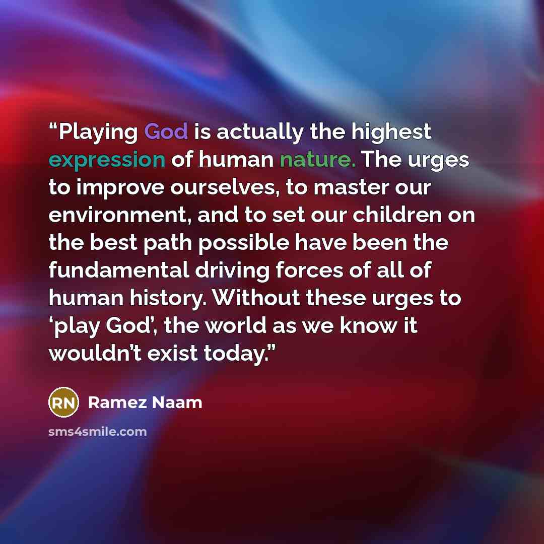 “Playing God is actually the highest expression of human nature. The urges to improve ourselves, to master our environment, and to set our children on the best path possible have been the fundamental driving forces of all of human history. Without these urges to ‘play God’, the world as we know it…” quote by Ramez Naam