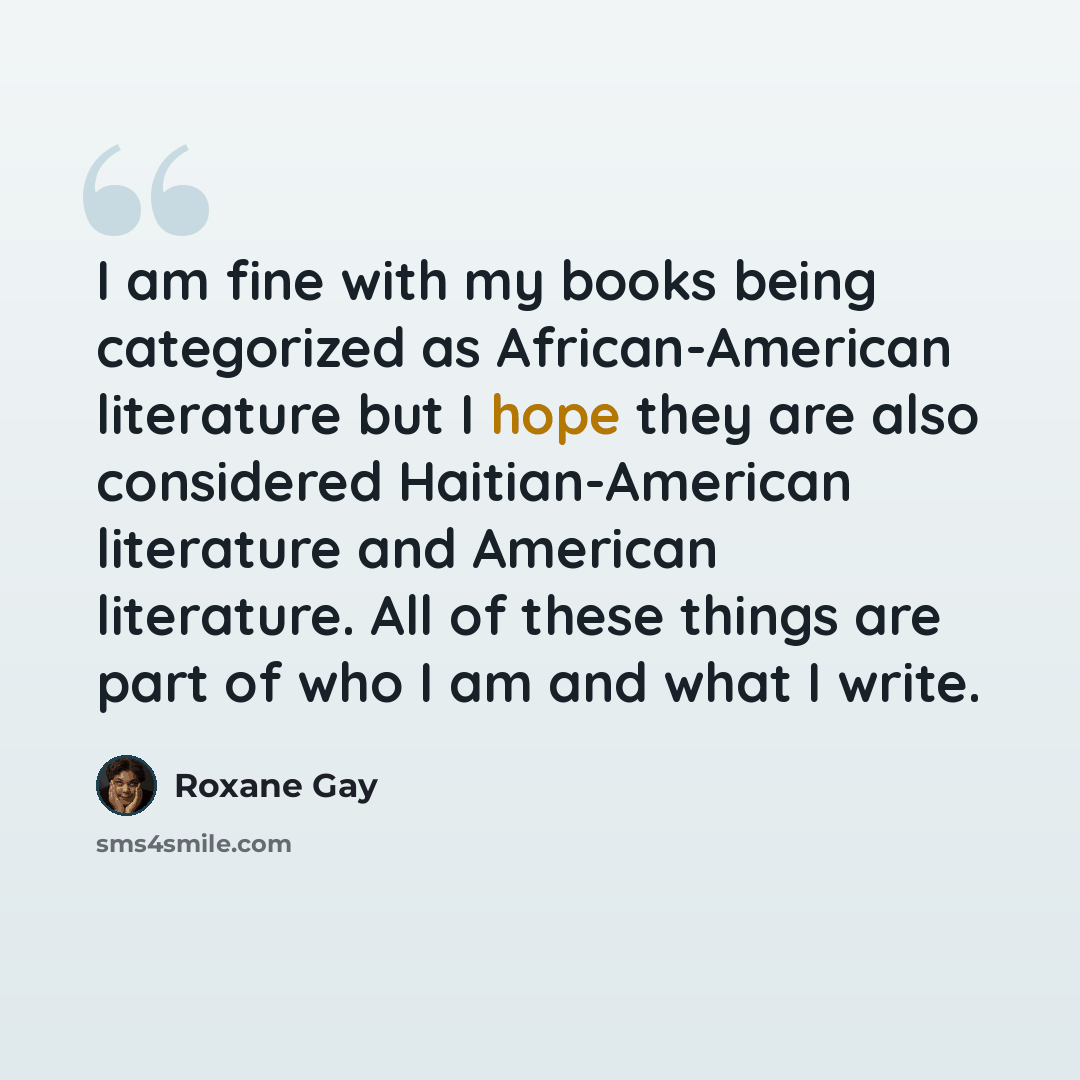 “I am fine with my books being categorized as African-American literature but I hope they are also considered Haitian-American literature and American literature. All of these things are part of who I am and what I write.” quote by Roxane Gay