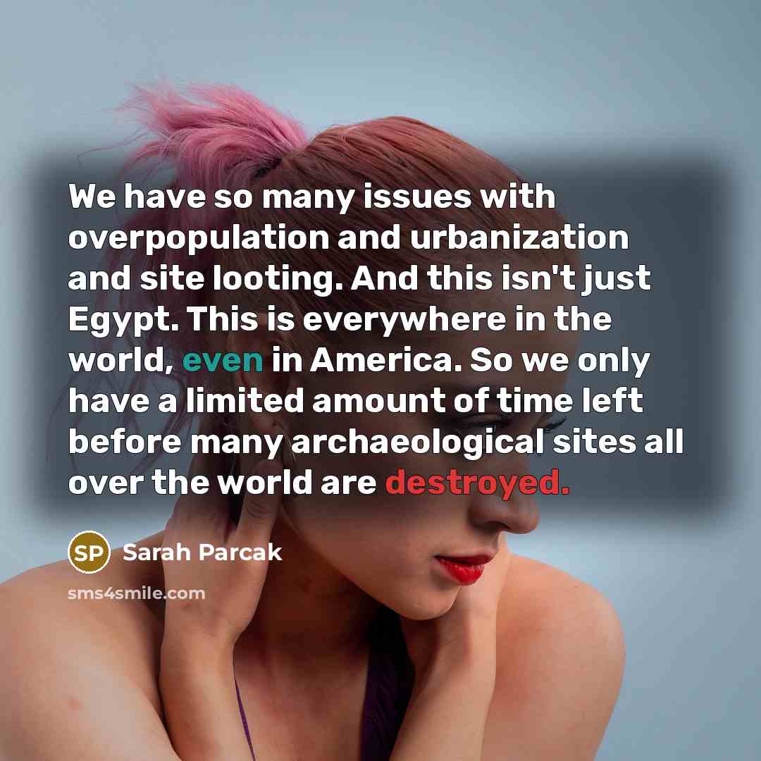 “We have so many issues with overpopulation and urbanization and site looting. And this isn't just Egypt. This is everywhere in the world, even in America. So we only have a limited amount of time left before many archaeological sites all over the world are destroyed.” quote by Sarah Parcak