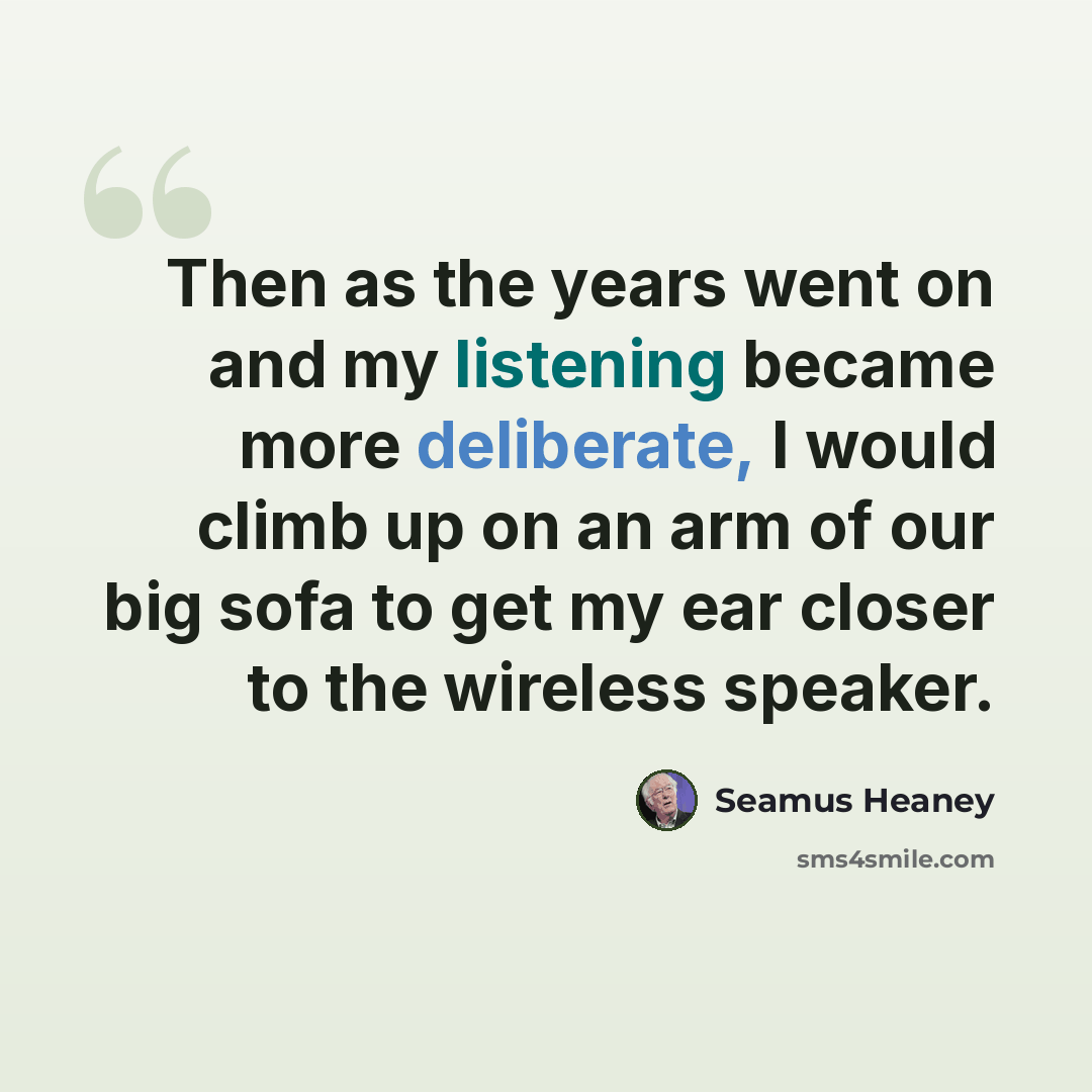 “Then as the years went on and my listening became more deliberate, I would climb up on an arm of our big sofa to get my ear closer to the wireless speaker.” quote by Seamus Heaney