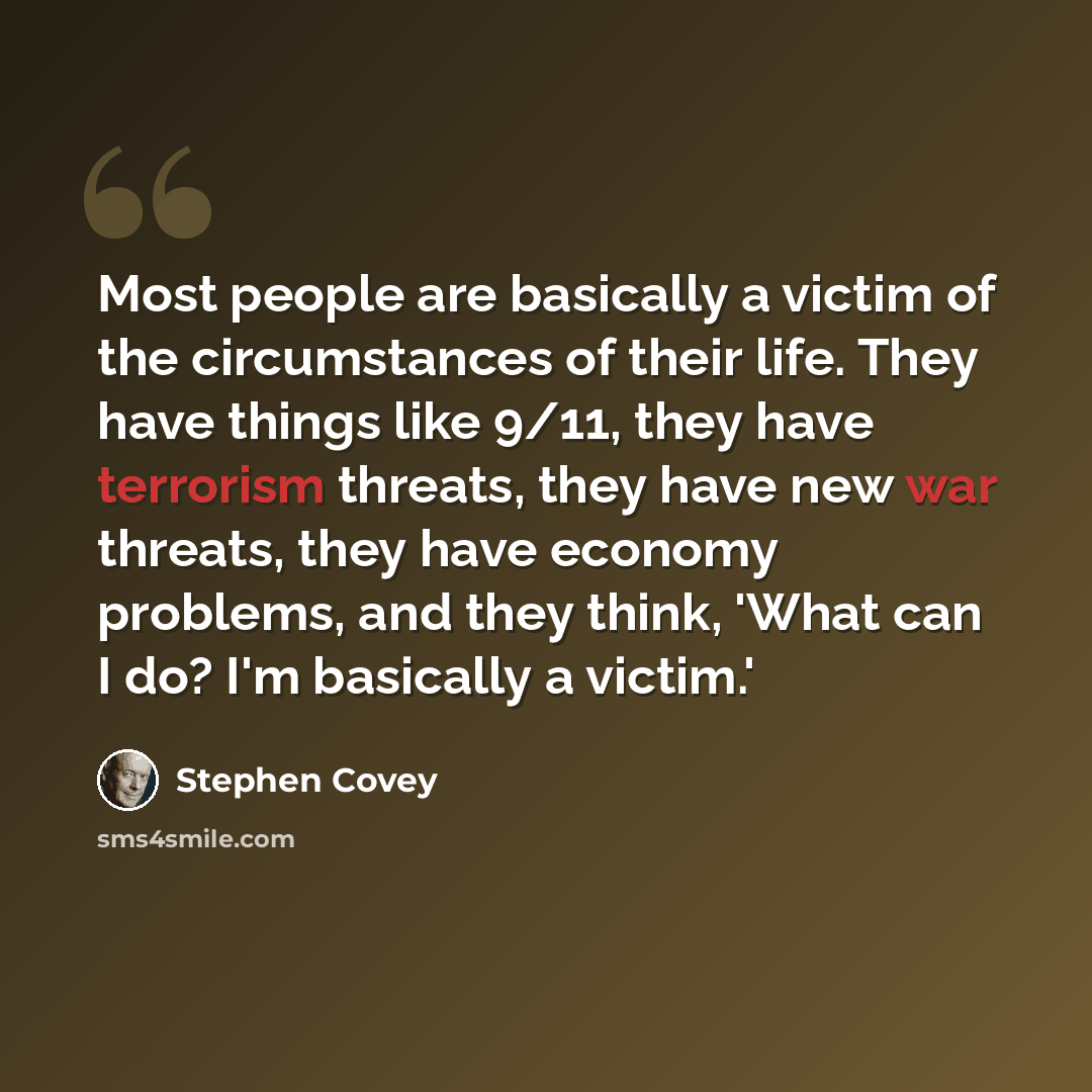 “Most people are basically a victim of the circumstances of their life. They have things like 9/11, they have terrorism threats, they have new war threats, they have economy problems, and they think, 'What can I do? I'm basically a victim.'” quote by Stephen Covey