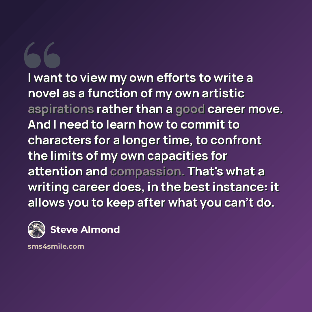 “I want to view my own efforts to write a novel as a function of my own artistic aspirations rather than a good career move. And I need to learn how to commit to characters for a longer time, to confront the limits of my own capacities for attention and compassion. That's what a writing career…” quote by Steve Almond