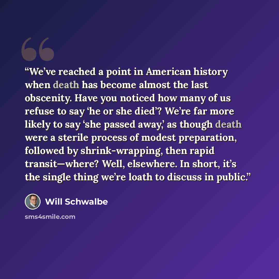 “We’ve reached a point in American history when death has become almost the last obscenity. Have you noticed how many of us refuse to say ‘he or she died’? We’re far more likely to say ‘she passed away,’ as though death were a sterile process of modest preparation, followed by shrink-wrapping, then…” quote by Will Schwalbe