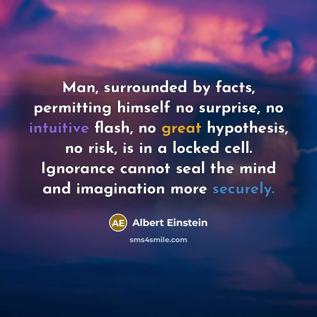 “Man, surrounded by facts, permitting himself no surprise, no intuitive flash, no great hypothesis, no risk, is in a locked cell. Ignorance cannot seal the mind and imagination more securely.” quote by Albert Einstein