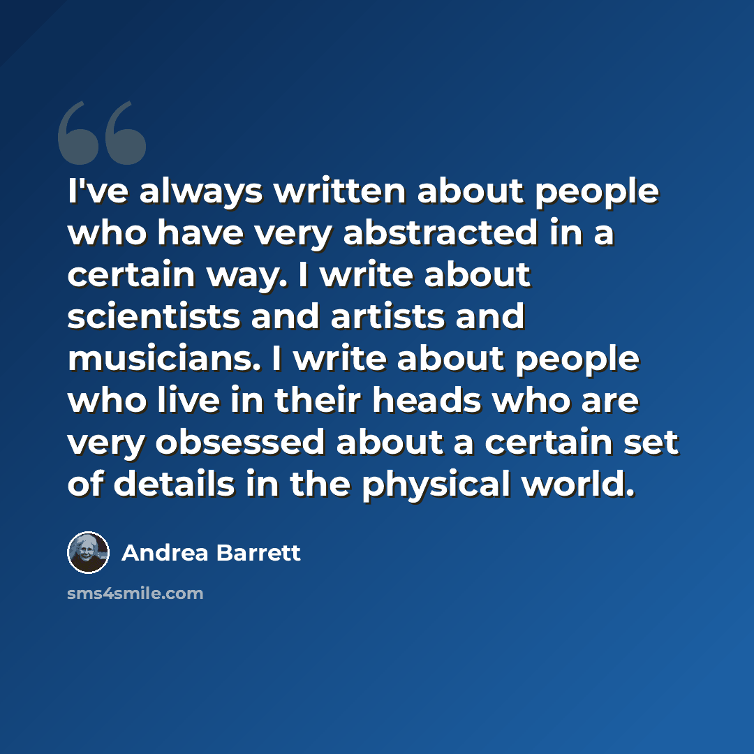 “I've always written about people who have very abstracted in a certain way. I write about scientists and artists and musicians. I write about people who live in their heads who are very obsessed about a certain set of details in the physical world.” quote by Andrea Barrett