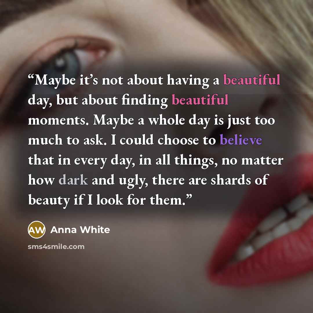 “Maybe it’s not about having a beautiful day, but about finding beautiful moments. Maybe a whole day is just too much to ask. I could choose to believe that in every day, in all things, no matter how dark and ugly, there are shards of beauty if I look for them.” quote by Anna White