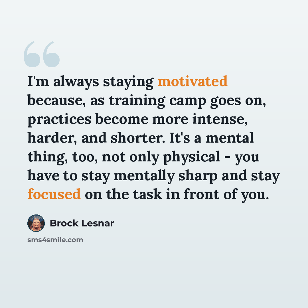 “I'm always staying motivated because, as training camp goes on, practices become more intense, harder, and shorter. It's a mental thing, too, not only physical - you have to stay mentally sharp and stay focused on the task in front of you.” quote by Brock Lesnar
