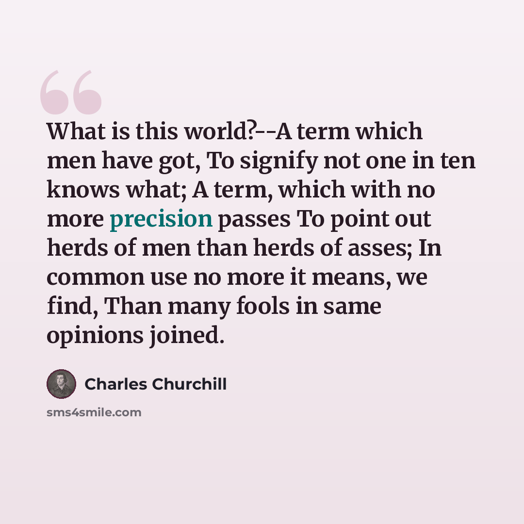 “What is this world?--A term which men have got, To signify not one in ten knows what; A term, which with no more precision passes To point out herds of men than herds of asses; In common use no more it means, we find, Than many fools in same opinions joined.” quote by Charles Churchill