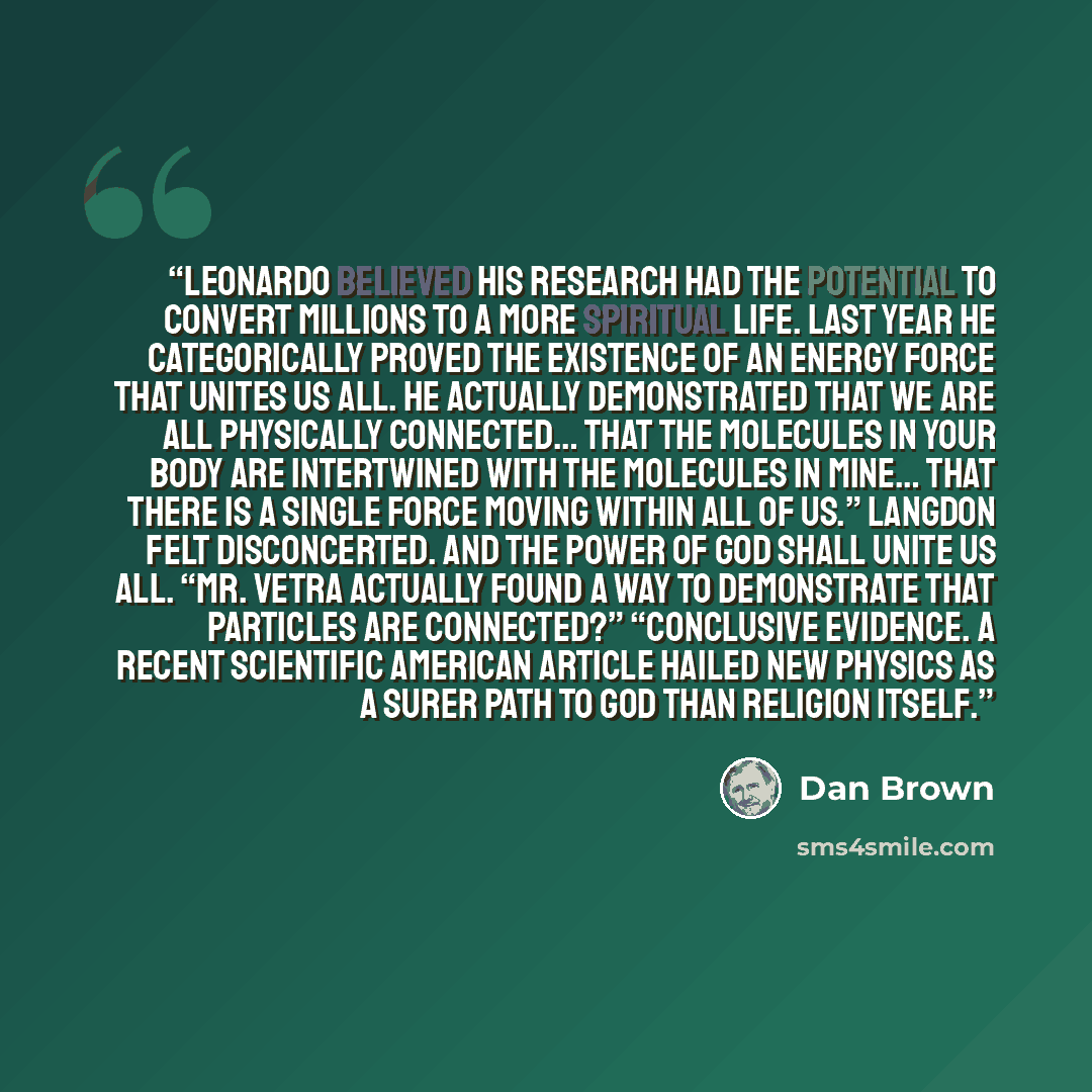 “Leonardo believed his research had the potential to convert millions to a more spiritual life. Last year he categorically proved the existence of an energy force that unites us all. He actually demonstrated that we are all physically connected… that the molecules in your body are intertwined with…” quote by Dan Brown