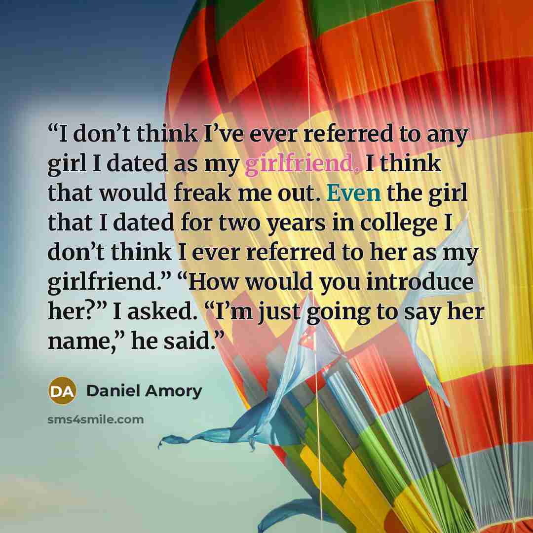 “I don’t think I’ve ever referred to any girl I dated as my girlfriend. I think that would freak me out. Even the girl that I dated for two years in college I don’t think I ever referred to her as my girlfriend.” “How would you introduce her?” I asked. “I’m just going to say her name,” he said.” quote by Daniel Amory