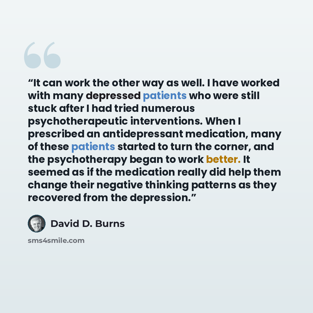 “It can work the other way as well. I have worked with many depressed patients who were still stuck after I had tried numerous psychotherapeutic interventions. When I prescribed an antidepressant medication, many of these patients started to turn the corner, and the psychotherapy began to work…” quote by David D. Burns