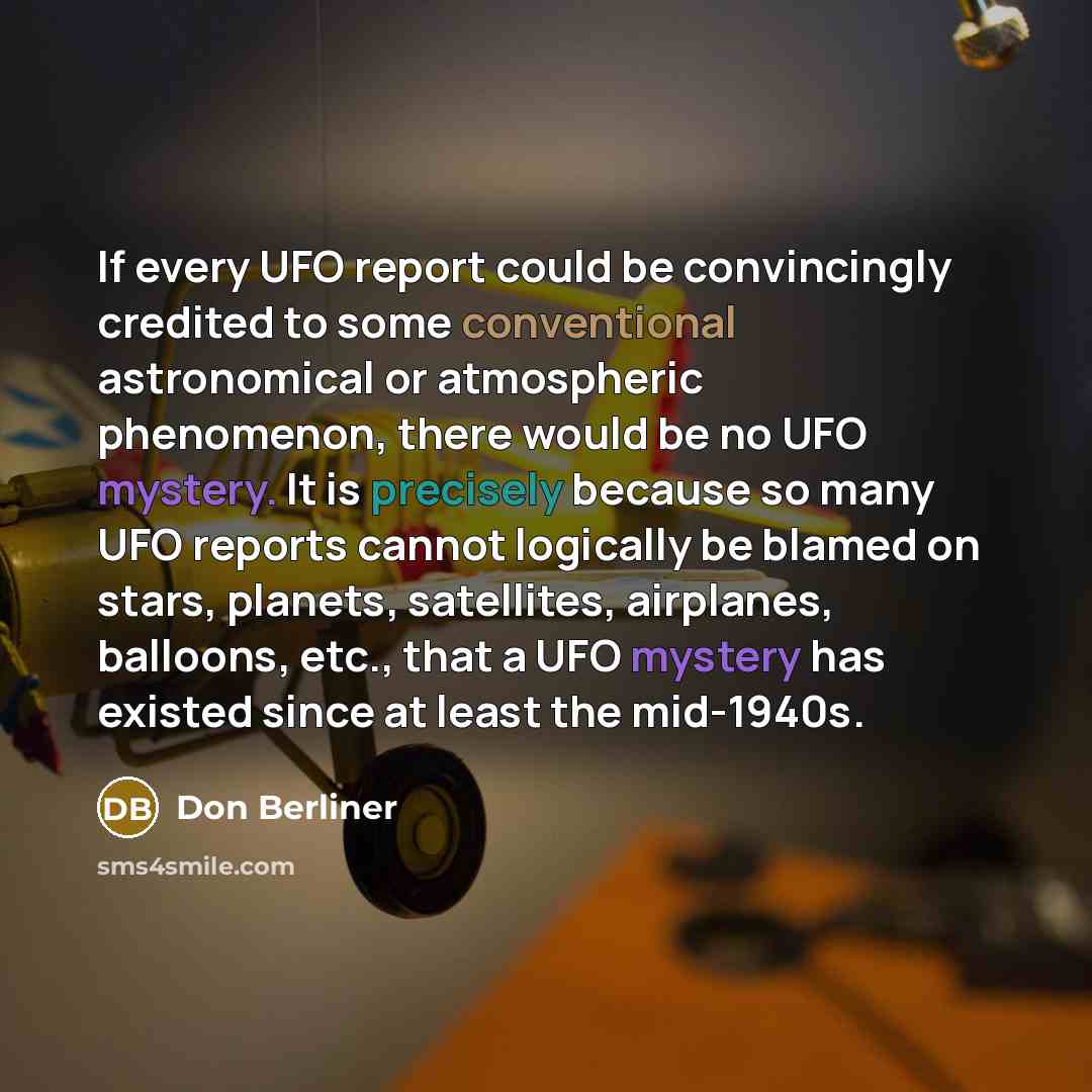 “If every UFO report could be convincingly credited to some conventional astronomical or atmospheric phenomenon, there would be no UFO mystery. It is precisely because so many UFO reports cannot logically be blamed on stars, planets, satellites, airplanes, balloons, etc., that a UFO mystery has…” quote by Don Berliner