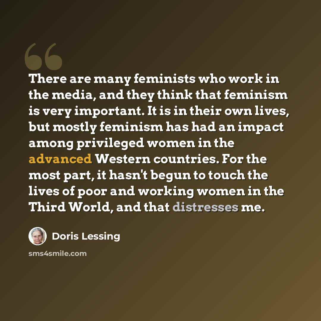“There are many feminists who work in the media, and they think that feminism is very important. It is in their own lives, but mostly feminism has had an impact among privileged women in the advanced Western countries. For the most part, it hasn't begun to touch the lives of poor and working women…” quote by Doris Lessing