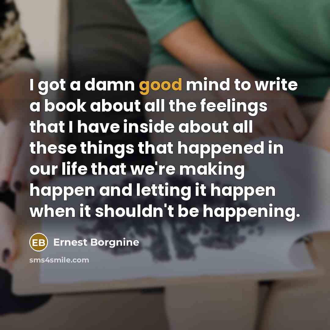 “I got a damn good mind to write a book about all the feelings that I have inside about all these things that happened in our life that we're making happen and letting it happen when it shouldn't be happening.” quote by Ernest Borgnine