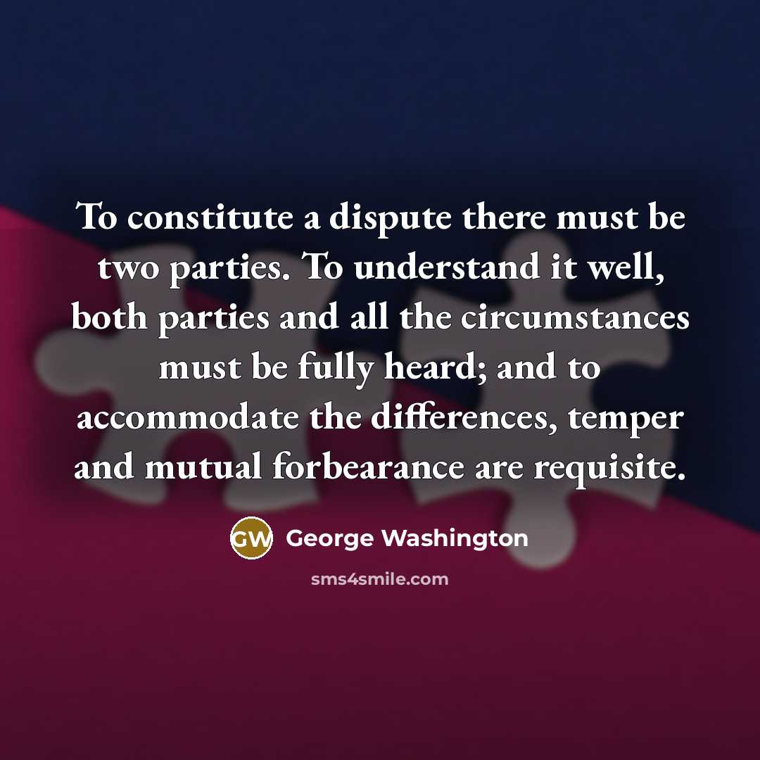 “To constitute a dispute there must be two parties. To understand it well, both parties and all the circumstances must be fully heard; and to accommodate the differences, temper and mutual forbearance are requisite.” quote by George Washington