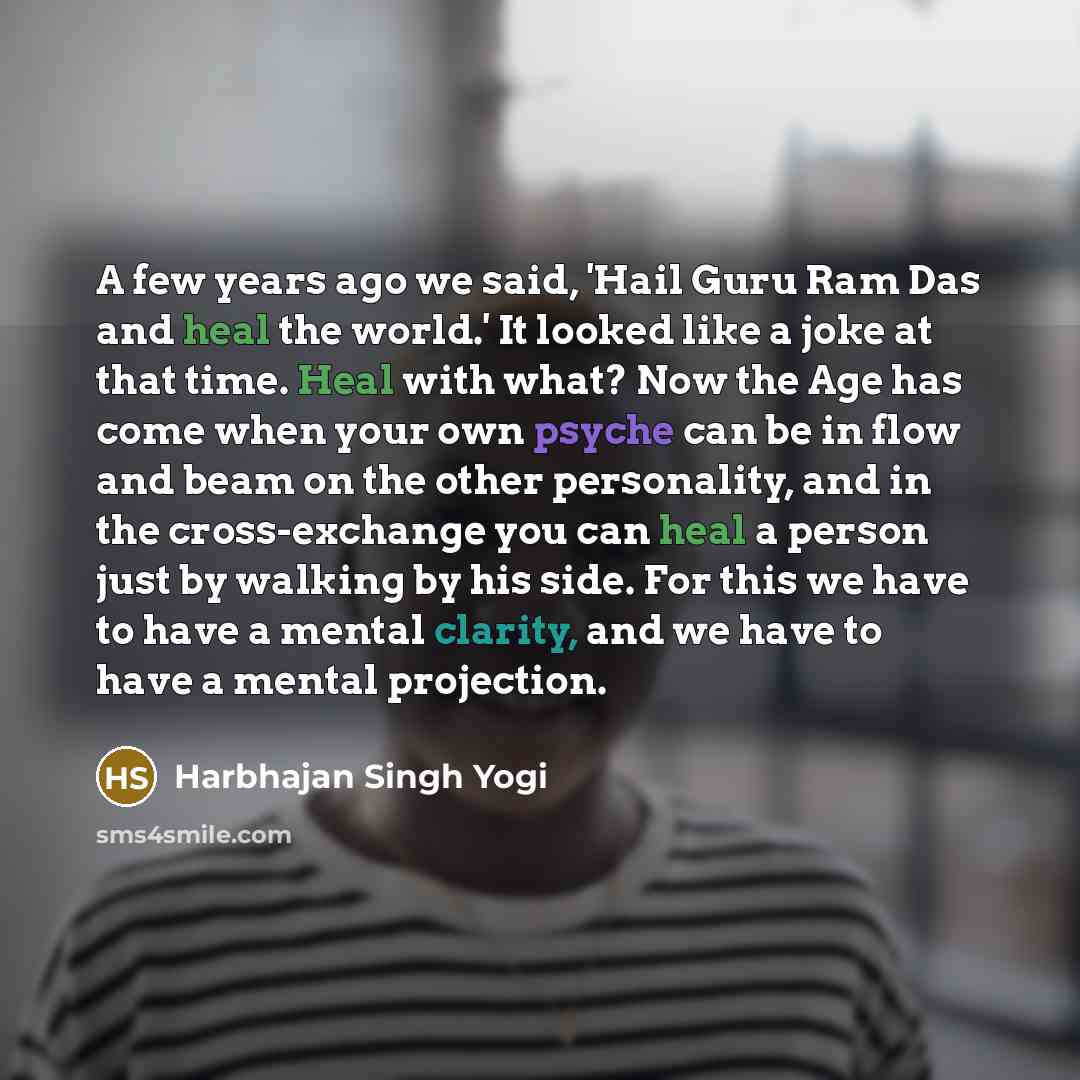 “A few years ago we said, 'Hail Guru Ram Das and heal the world.' It looked like a joke at that time. Heal with what? Now the Age has come when your own psyche can be in flow and beam on the other personality, and in the cross-exchange you can heal a person just by walking by his side. For this we…” quote by Harbhajan Singh Yogi