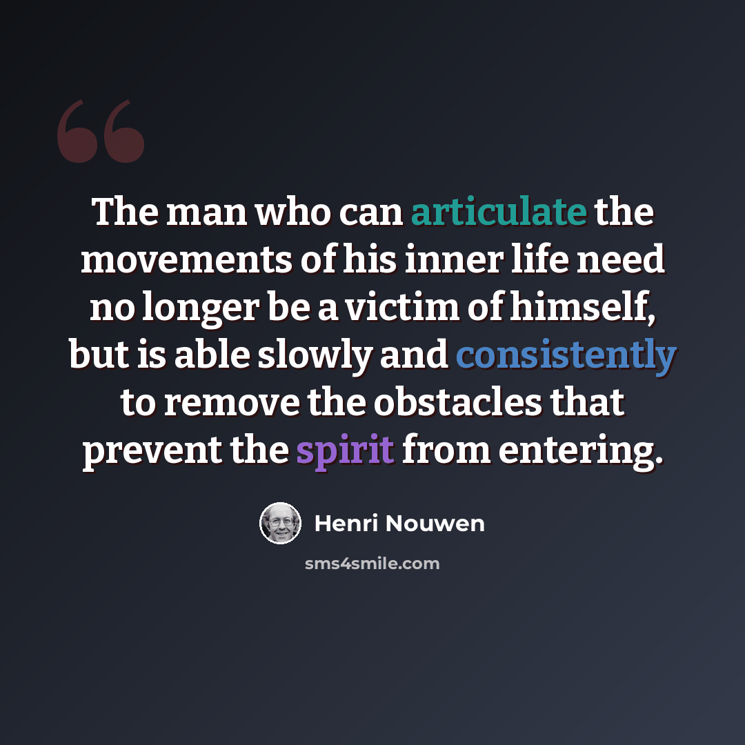 “The man who can articulate the movements of his inner life need no longer be a victim of himself, but is able slowly and consistently to remove the obstacles that prevent the spirit from entering.” quote by Henri Nouwen