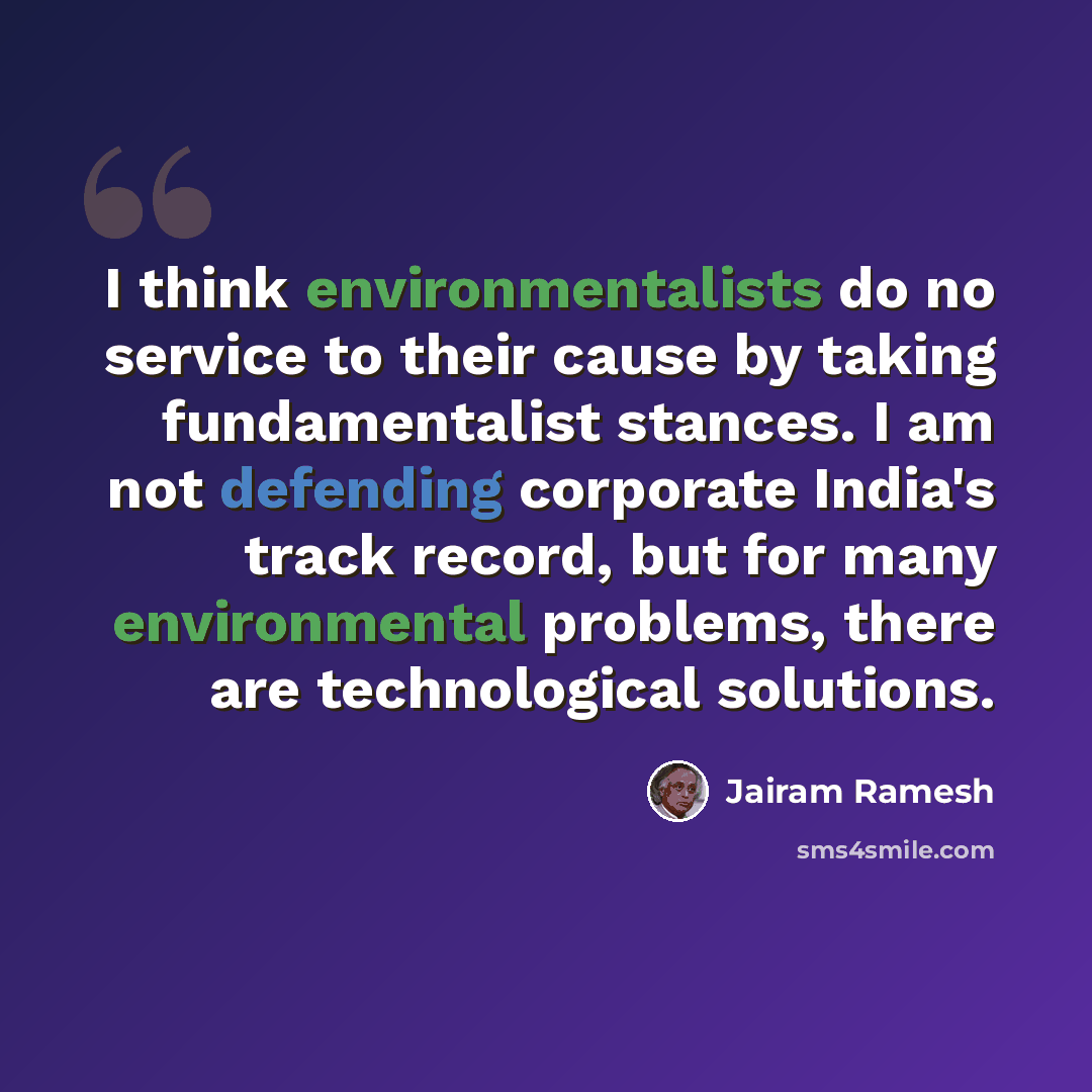 “I think environmentalists do no service to their cause by taking fundamentalist stances. I am not defending corporate India's track record, but for many environmental problems, there are technological solutions.” quote by Jairam Ramesh