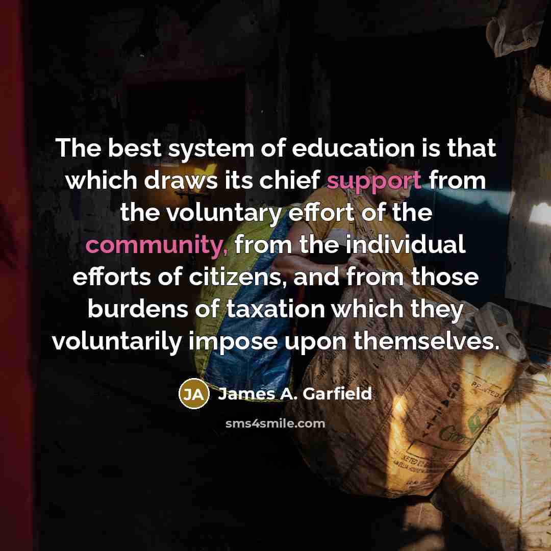 “The best system of education is that which draws its chief support from the voluntary effort of the community, from the individual efforts of citizens, and from those burdens of taxation which they voluntarily impose upon themselves.” quote by James A. Garfield