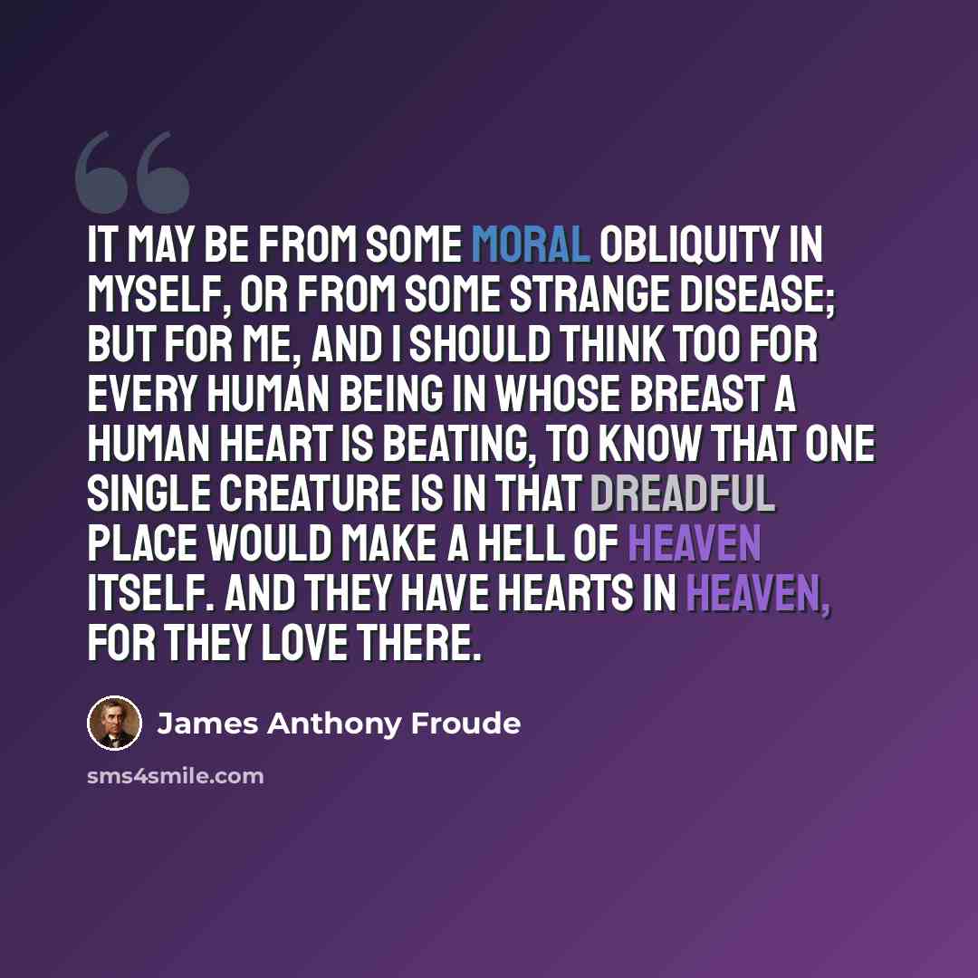 “It may be from some moral obliquity in myself, or from some strange disease; but for me, and I should think too for every human being in whose breast a human heart is beating, to know that one single creature is in that dreadful place would make a hell of heaven itself. And they have hearts in…” quote by James Anthony Froude