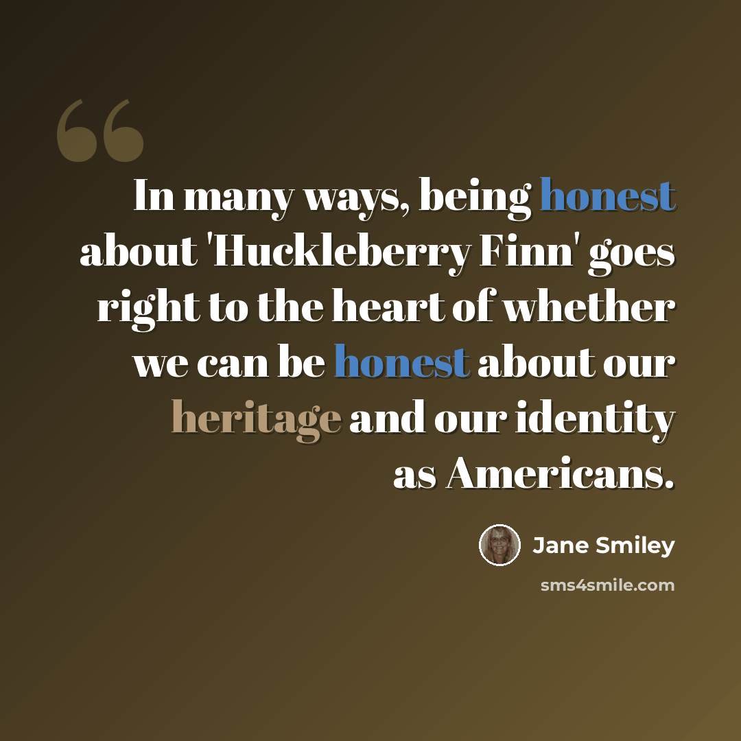 “In many ways, being honest about 'Huckleberry Finn' goes right to the heart of whether we can be honest about our heritage and our identity as Americans.” quote by Jane Smiley