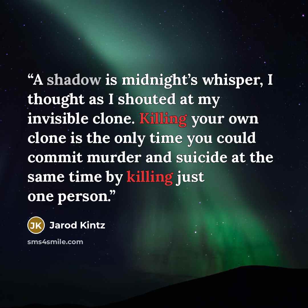 “A shadow is midnight’s whisper, I thought as I shouted at my invisible clone. Killing your own clone is the only time you could commit murder and suicide at the same time by killing just one person.” quote by Jarod Kintz