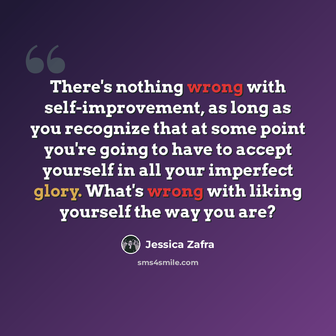 “There's nothing wrong with self-improvement, as long as you recognize that at some point you're going to have to accept yourself in all your imperfect glory. What's wrong with liking yourself the way you are?” quote by Jessica Zafra