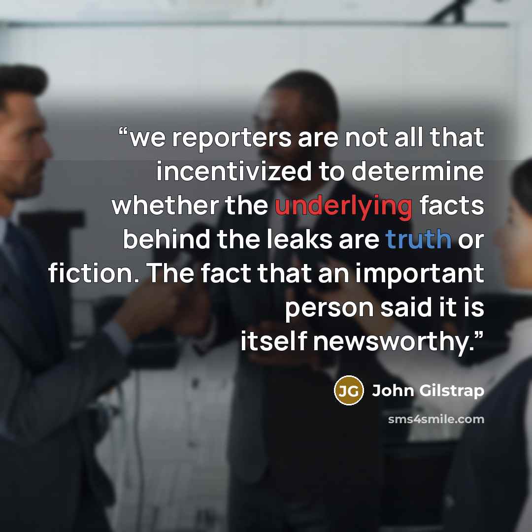 “we reporters are not all that incentivized to determine whether the underlying facts behind the leaks are truth or fiction. The fact that an important person said it is itself newsworthy.” quote by John Gilstrap