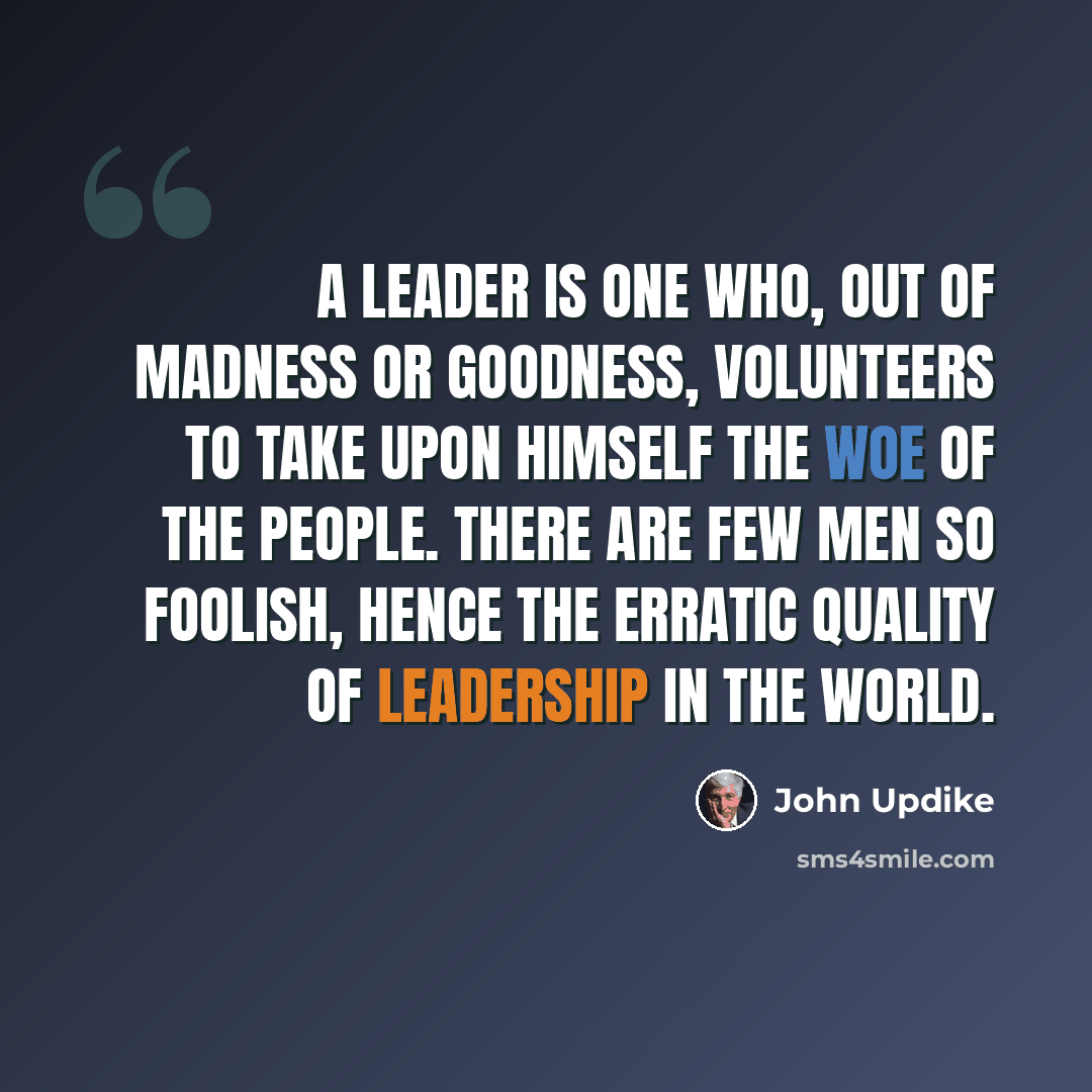 “A leader is one who, out of madness or goodness, volunteers to take upon himself the woe of the people. There are few men so foolish, hence the erratic quality of leadership in the world.” quote by John Updike