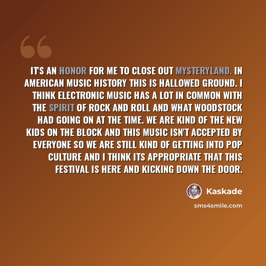 “It's an honor for me to close out Mysteryland. In American music history this is hallowed ground. I think electronic music has a lot in common with the spirit of rock and roll and what Woodstock had going on at the time. We are kind of the new kids on the block and this music isn't accepted by…” quote by Kaskade