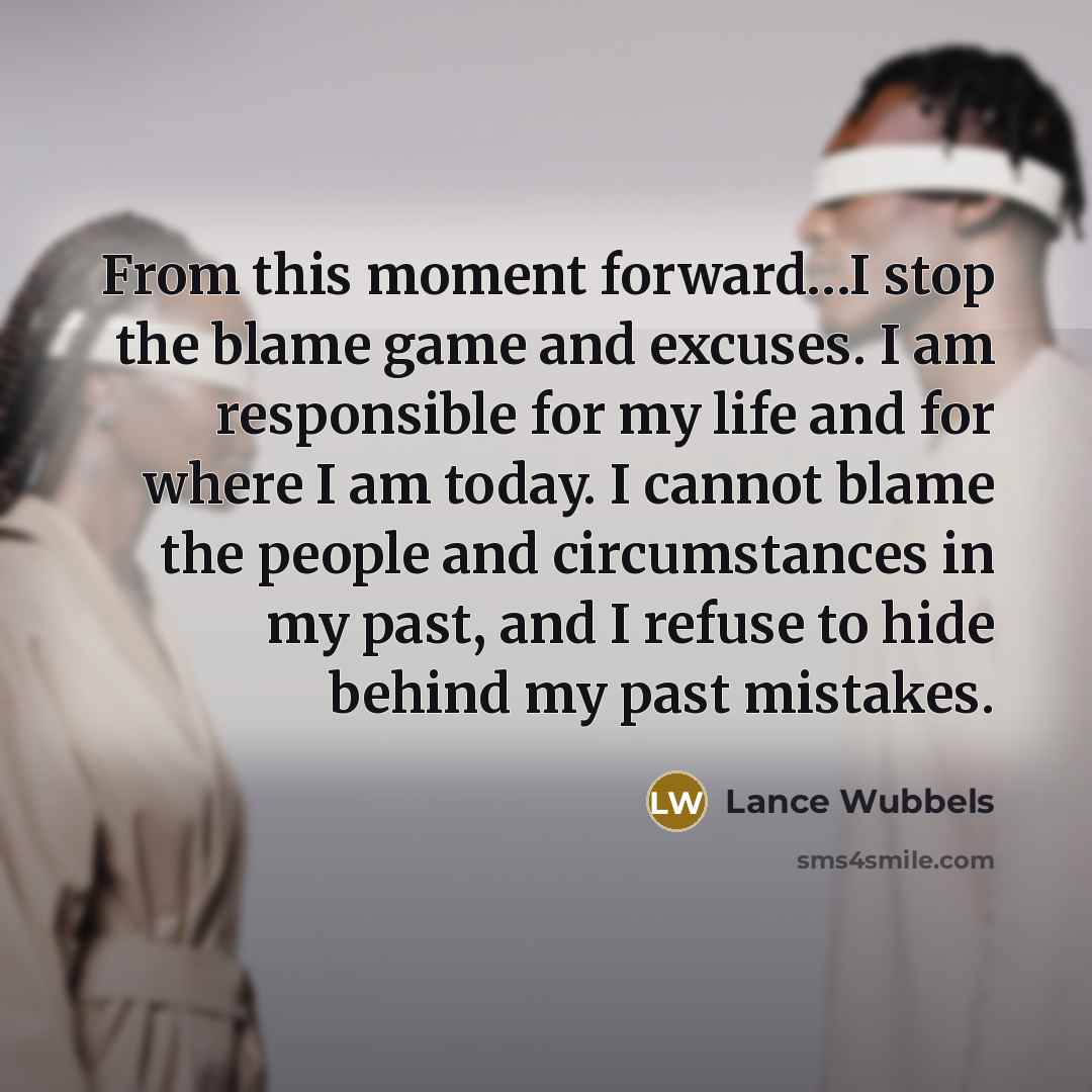 “From this moment forward…I stop the blame game and excuses. I am responsible for my life and for where I am today. I cannot blame the people and circumstances in my past, and I refuse to hide behind my past mistakes.” quote by Lance Wubbels