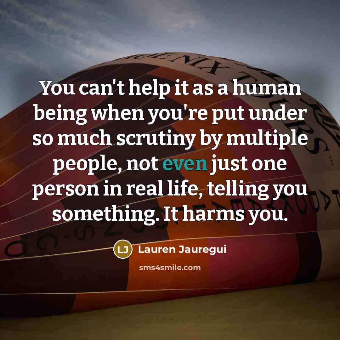 “You can't help it as a human being when you're put under so much scrutiny by multiple people, not even just one person in real life, telling you something. It harms you.” quote by Lauren Jauregui
