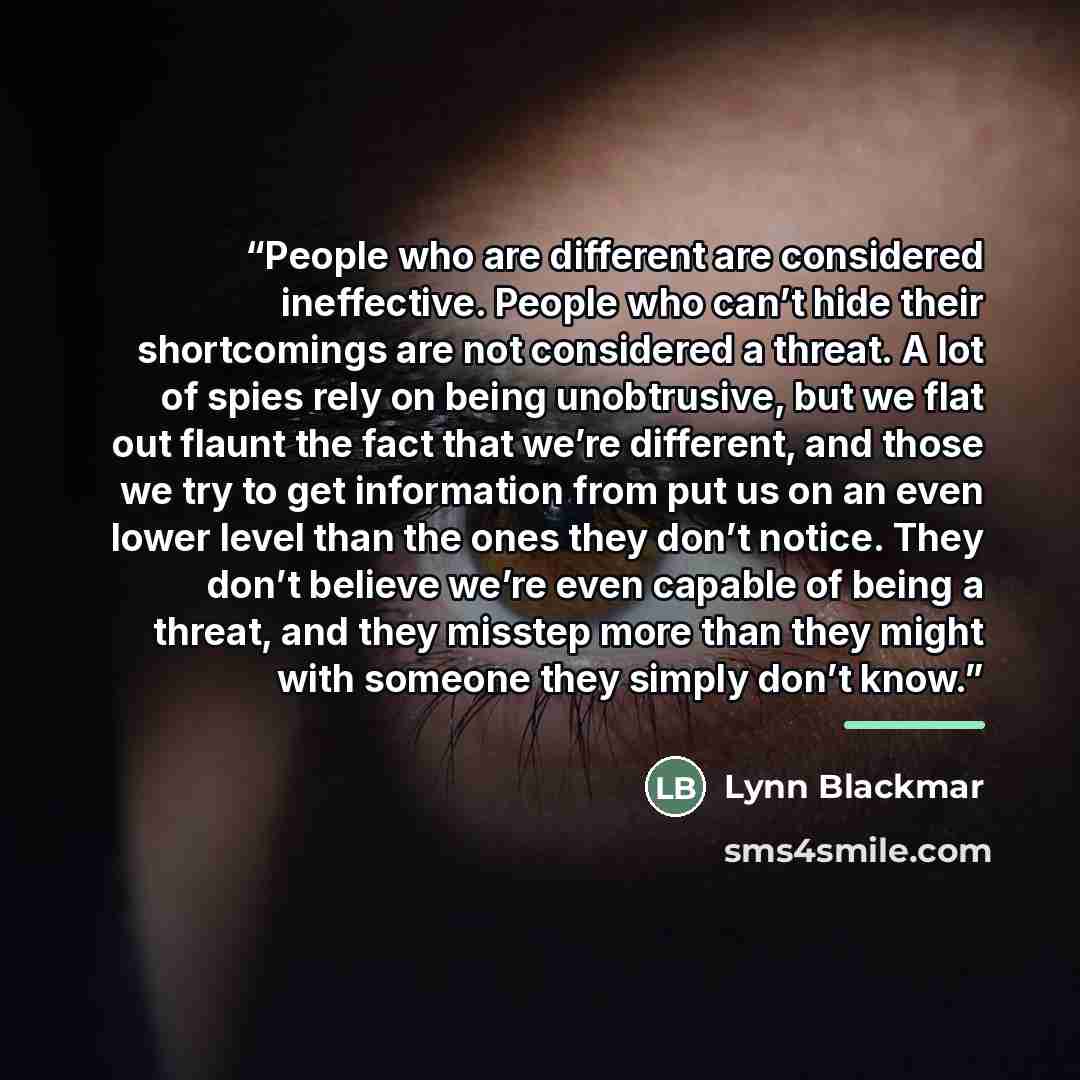 “People who are different are considered ineffective. People who can’t hide their shortcomings are not considered a threat. A lot of spies rely on being unobtrusive, but we flat out flaunt the fact that we’re different, and those we try to get information from put us on an even lower level than the…” quote by Lynn Blackmar