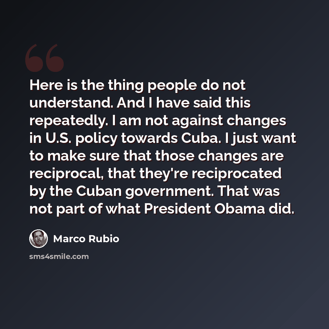 “Here is the thing people do not understand. And I have said this repeatedly. I am not against changes in U.S. policy towards Cuba. I just want to make sure that those changes are reciprocal, that they're reciprocated by the Cuban government. That was not part of what President Obama did.” quote by Marco Rubio