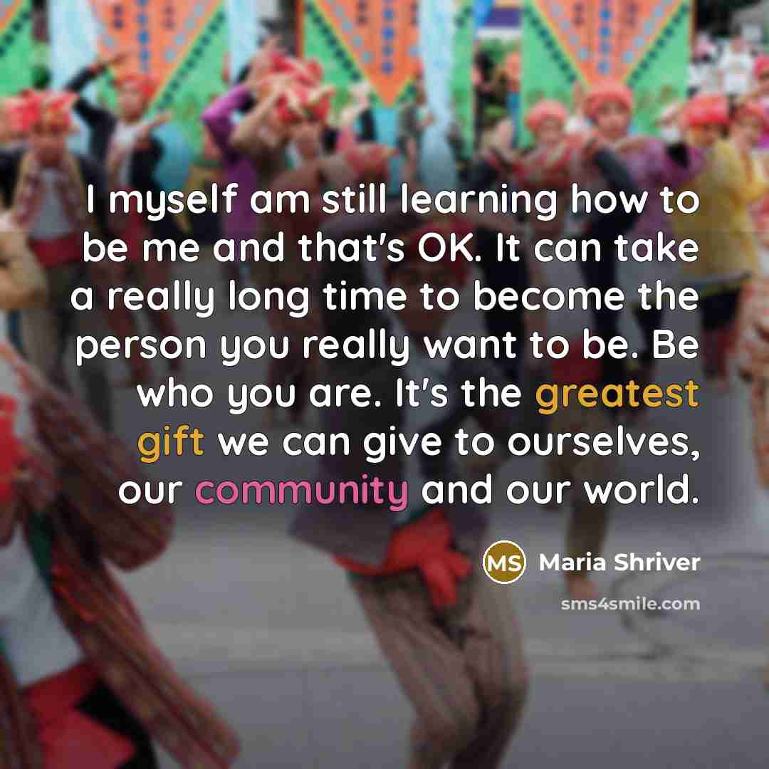 “I myself am still learning how to be me and that's OK. It can take a really long time to become the person you really want to be. Be who you are. It's the greatest gift we can give to ourselves, our community and our world.” quote by Maria Shriver