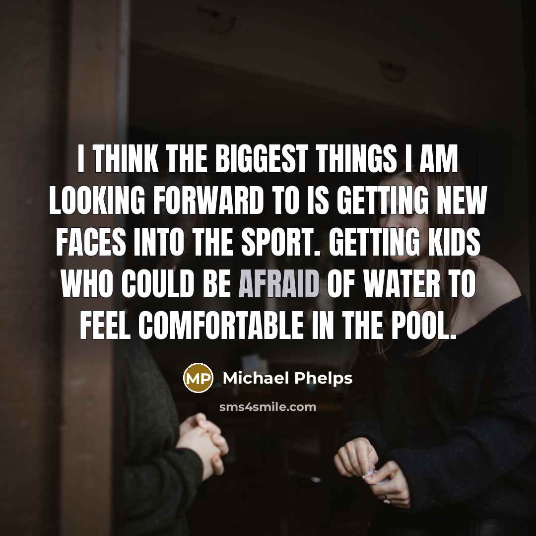 “I think the biggest things I am looking forward to is getting new faces into the sport. Getting kids who could be afraid of water to feel comfortable in the pool.” quote by Michael Phelps