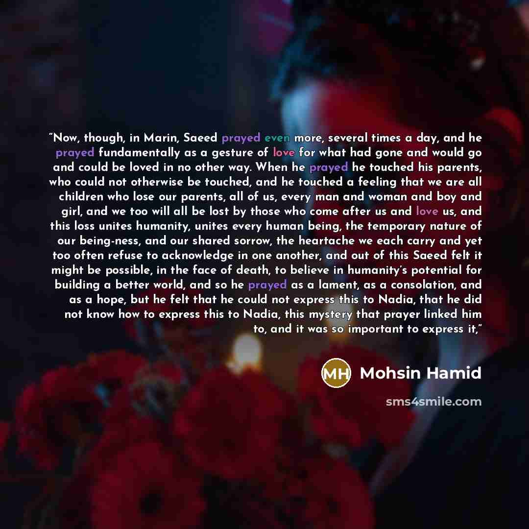 “Now, though, in Marin, Saeed prayed even more, several times a day, and he prayed fundamentally as a gesture of love for what had gone and would go and could be loved in no other way. When he prayed he touched his parents, who could not otherwise be touched, and he touched a feeling that we are…” quote by Mohsin Hamid