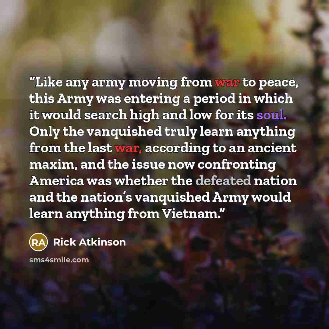 “Like any army moving from war to peace, this Army was entering a period in which it would search high and low for its soul. Only the vanquished truly learn anything from the last war, according to an ancient maxim, and the issue now confronting America was whether the defeated nation and the…” quote by Rick Atkinson