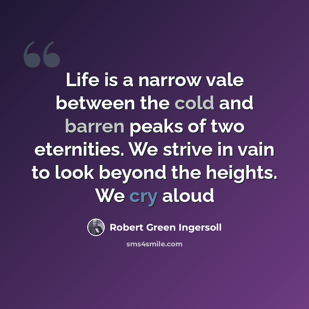 “Life is a narrow vale between the cold and barren peaks of two eternities. We strive in vain to look beyond the heights. We cry aloud” quote by Robert Green Ingersoll